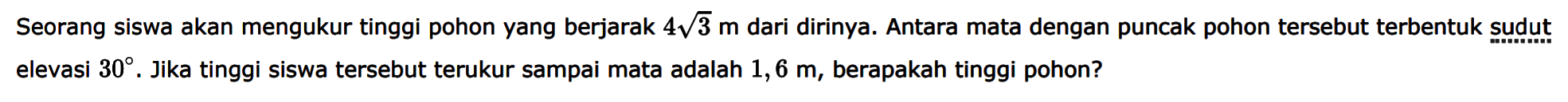 Seorang siswa akan mengukur tinggi pohon yang berjarak 4akar(3) m dari dirinya. Antara mata dengan puncak pohon tersebut terbentuk sudut elevasi 30. Jika tinggi siswa tersebut terukur sampai mata adalah 1,6 m, berapakah tinggi pohon?