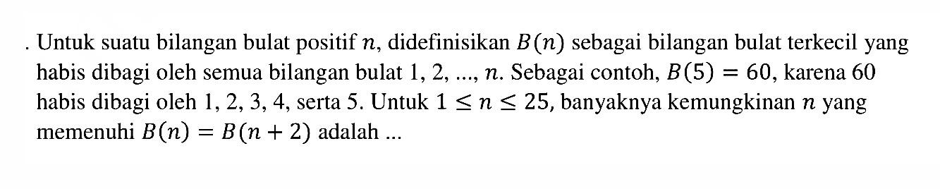 Untuk suatu bilangan bulat positif n, didefinisikan B(n) sebagai bilangan bulat terkecil yang habis dibagi oleh semua bilangan bulat 1,2, ..., n. Sebagai contoh, B(5)=60,  karena 60 habis dibagi oleh 1,2,3,4, serta 5 . Untuk 1<=n<= 25, banyaknya kemungkinan n yang memenuhi  B(n)=B(n+2)  adalah ...