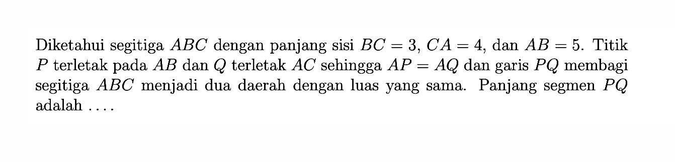 Diketahui segitiga ABC dengan panjang sisi BC=3, CA=4, dan AB=5. Titik P terletak pada AB dan Q terletak AC sehingga AP=AQ dan garis PQ membagi segitiga ABC menjadi dua daerah dengan luas yang sama. Panjang segmen PQ adalah ...