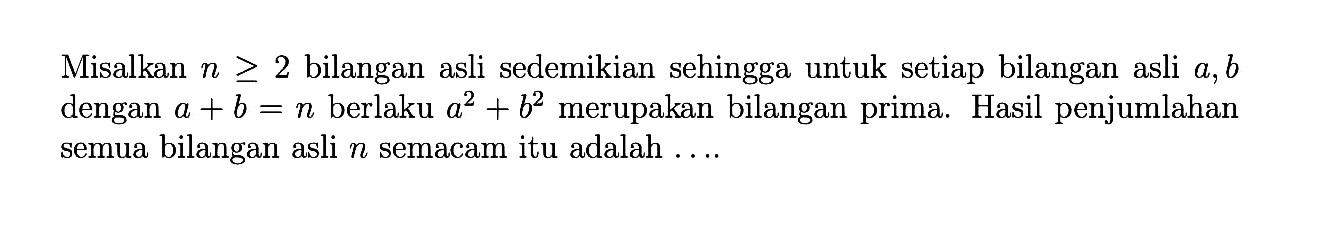 Misalkan n >= 2  bilangan asli sedemikian sehingga untuk setiap bilangan asli  a, b dengan  a+b=n berlaku  a^2+b^2  merupakan bilangan prima. Hasil penjumlahan semua bilangan asli n semacam itu adalah ...