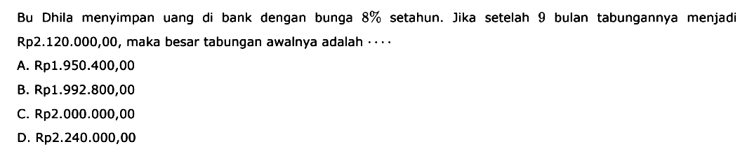 Bu Dhila menyimpan uang di bank dengan bunga 8% setahun. Jika setelah 9 bulan tabungannya menjadi Rp2.120.000,00, maka besar tabungan awalnya adalah ...