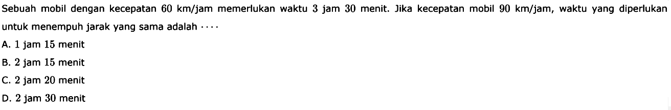 Sebuah mobil dengan kecepatan 60 km/jam memerlukan waktu 3 jam 30 menit. Jika kecepatan mobil 90 km/jam, waktu yang diperlukan untuk menempuh jarak yang sama adalah  ... . 