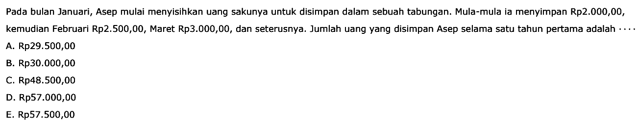 Pada bulan Januari, Asep mulai menyisihkan uang sakunya untuk disimpan dalam sebuah tabungan. Mula-mula ia menyimpan Rp2.000,00, kemudian Februari Rp2.500,00, Maret Rp3.000,00, dan seterusnya. Jumlah uang yang disimpan Asep selama satu tahun pertama adalah 