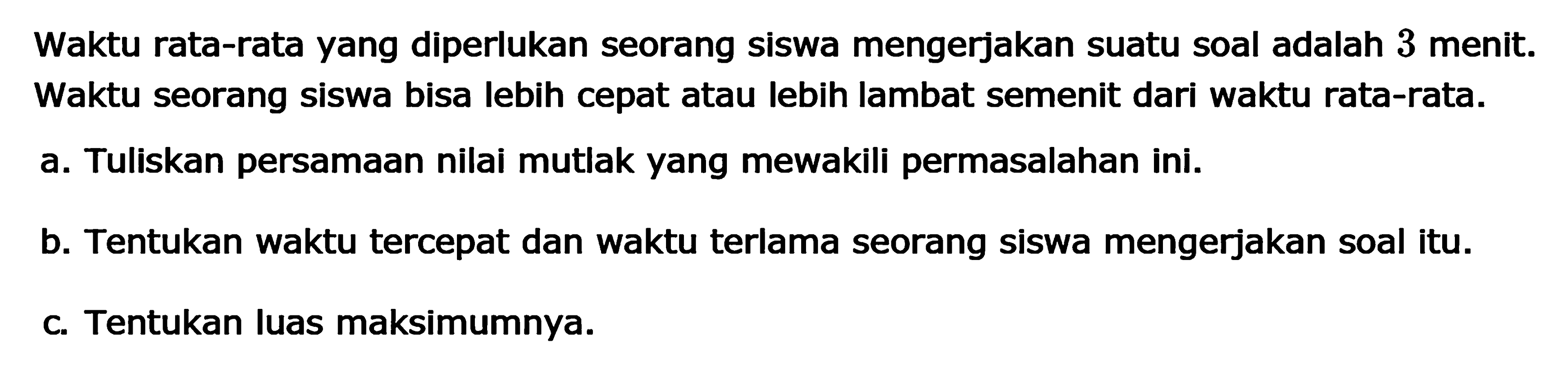 Waktu rata-rata yang diperlukan seorang siswa mengerjakan suatu soal adalah 3 menit. Waktu seorang siswa bisa lebih cepat atau lebih lambat semenit dari waktu rata-rata. a. Tuliskan persamaan nilai mutlak yang mewakili permasalahan ini. b. Tentukan waktu tercepat dan waktu terlama seorang siswa mengerjakan soal itu. c. Tentukan luas maksimumnya.