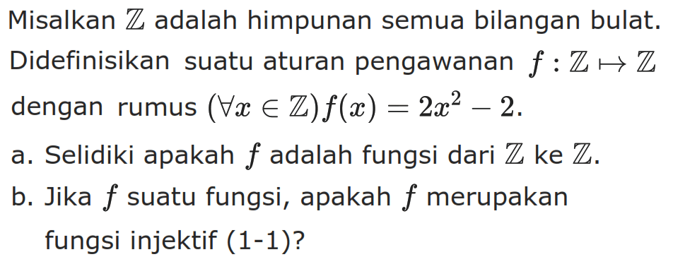 Misalkan  Z  adalah himpunan semua bilangan bulat. Didefinisikan suatu aturan pengawanan  f: Z -> Z  dengan rumus  (untuk semua x e Z) f(x)=2x^2-2 .a. Selidiki apakah  f  adalah fungsi dari  Z  ke  Z .b. Jika  f  suatu fungsi, apakah  f  merupakan fungsi injektif (1-1)?