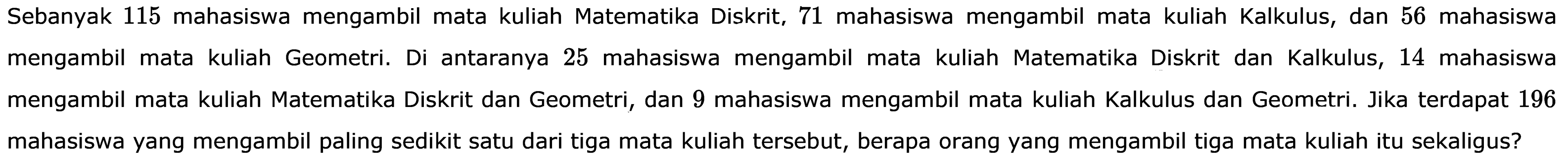 Sebanyak 115 mahasiswa mengambil mata kuliah Matematika Diskrit, 71 mahasiswa mengambil mata kuliah Kalkulus, dan 56 mahasiswa mengambil mata kuliah Geometri. Di antaranya 25 mahasiswa mengambil kuliah Matematika Diskrit dan Kalkulus, 14 mahasiswa mengambil mata kuliah Matematika Diskrit dan Geometri, dan 9 mahasiswa mengambil mata kuliah Kalkulus dan Geometri. Jika terdapat 196 mahasiswa yang mengambil paling sedikit satu dari tiga mata kuliah tersebut, berapa orang yang mengambil tiga mata kuliah itu sekaligus?