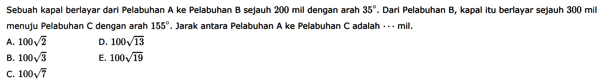 Sebuah kapal berlayar dari Pelabuhan A ke Pelabuhan B sejauh 200 mil dengan arah  35 . Dari Pelabuhan B, kapal itu berlayar sejauh 300 mil menuju Pelabuhan C dengan arah  155 . Jarak antara Pelabuhan A ke Pelabuhan C adalah  ...  mil.