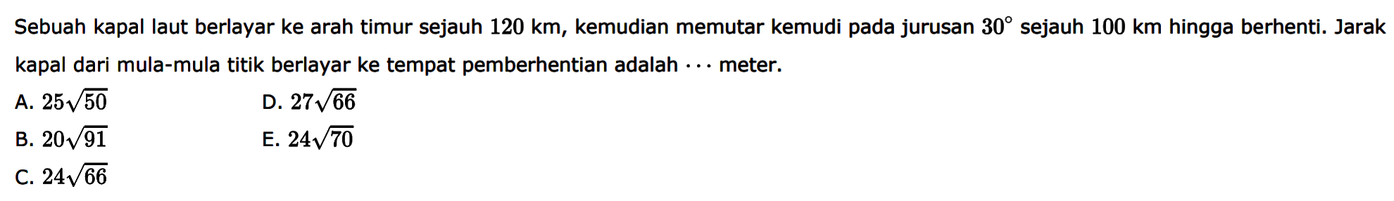 Sebuah kapal laut berlayar ke arah timur sejauh  120km , kemudian memutar kemudi pada jurusan  30  sejauh  100km  hingga berhenti. Jarak kapal dari mula-mula titik berlayar ke tempat pemberhentian adalah  ...  meter.