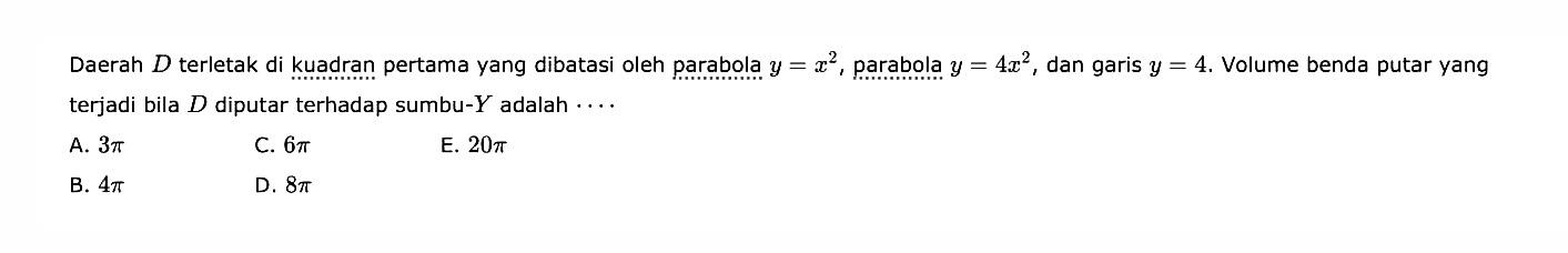 Daerah  D  terletak di kuadran pertama yang dibatasi oleh parabola  y=x^2 , parabola  y=4x^2 , dan garis  y=4 . Volume benda putar yang terjadi bila  D  diputar terhadap sumbu-  Y  adalah  ... . 