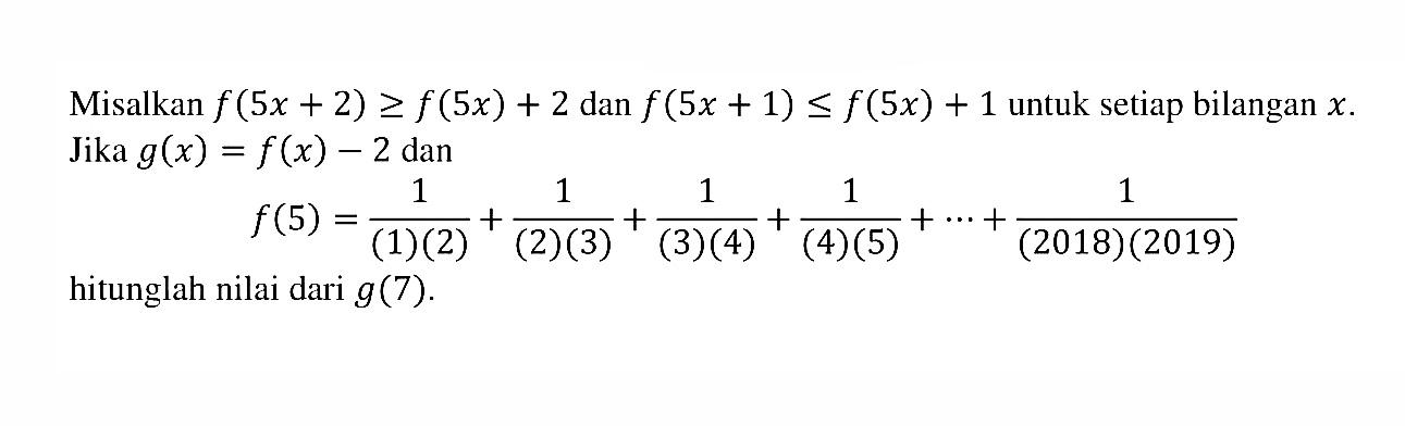 Misalkan f(5x + 2) >= f(5x) + 2 dan f(5x + 1) <= f(5x) + 1 untuk setiap bilangan x. Jika g(x) = f(x) - 2 dan f(5) = 1/((1)(2)) + 1/((2)(3)) + 1/((3)(4)) + 1/((4)(5)) + ... + 1/((2018)(2019)) hitunglah nilai dari g(7).