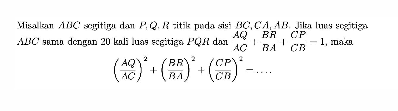 Misalkan ABC segitiga dan P, Q, R titik pada sisi BC, CA, AB. Jika luas segitiga ABC sama dengan 20 kali luas segitiga PQR dan AQ/AC+BR/BA+CP/CB=1, maka (AQ/AC)^2+(BR/BA)^2+(CP/CB)^2=...