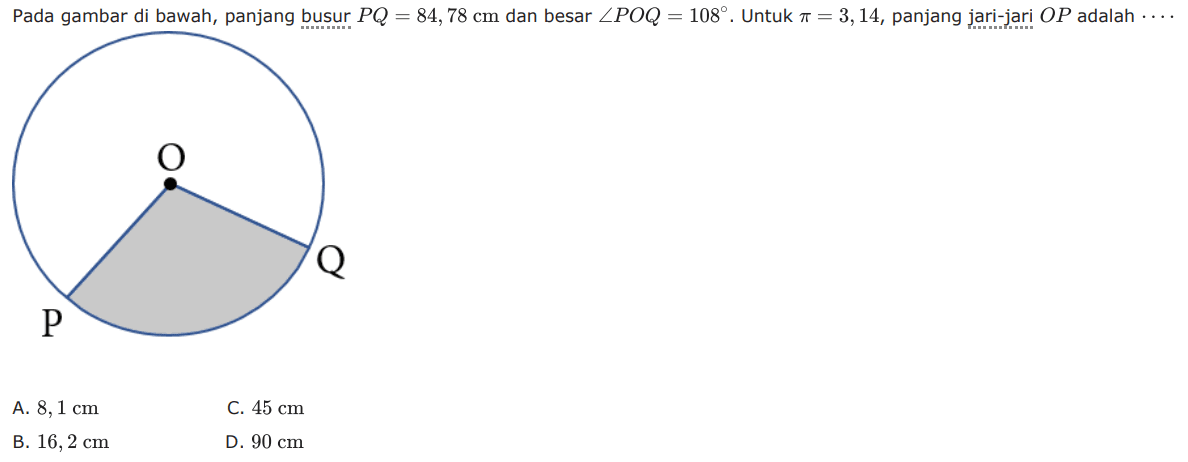 Pada gambar di bawah, panjang busur PQ=84,78 cm dan besar sudut POQ=108. Untuk pi=3,14, panjang jari-jari OP adalah...