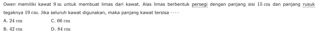 Owen memiliki kawat  9 m  untuk membuat limas dari kawat. Alas limas berbentuk persegi dengan panjang sisi  15 cm  dan panjang rusuk tegaknya  19 cm .  Jika seluruh kawat digunakan, maka panjang kawat tersisa  ... 