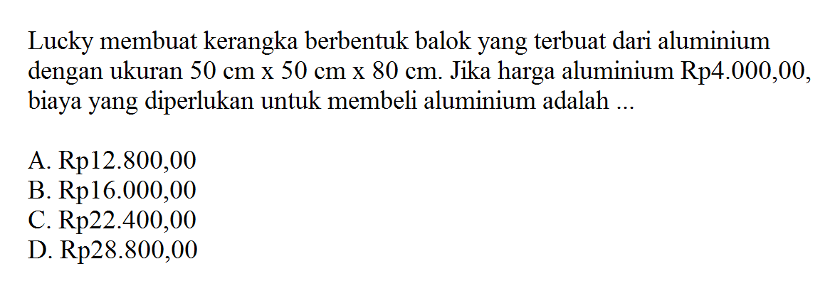 Lucky membuat kerangka berbentuk balok yang terbuat dari aluminium dengan ukuran 50 cm x 50 cm x 80 cm. Jika harga aluminium Rp4.000,00, biaya yang diperlukan untuk membeli aluminium adalah ...