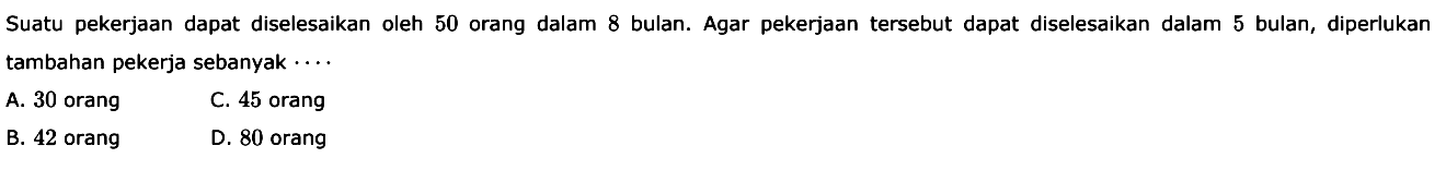 Suatu pekerjaan dapat diselesaikan oleh 50 orang dalam 8 bulan. Agar pekerjaan tersebut dapat diselesaikan dalam 5 bulan, diperlukan tambahan pekerja sebanyak ... .