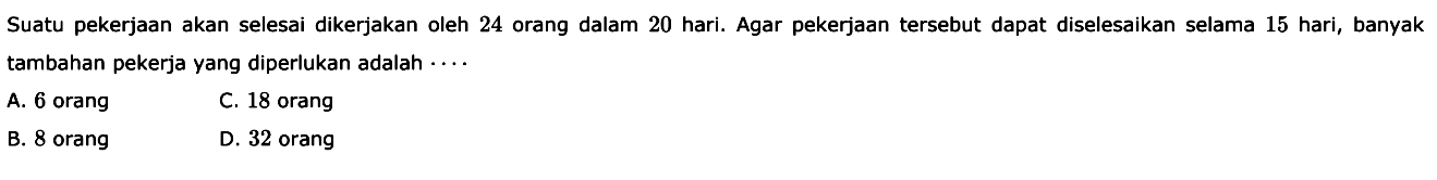 Suatu pekerjaan akan selesai dikerjakan oleh 24 orang dalam 20 hari. Agar pekerjaan tersebut dapat diselesaikan selama 15 hari, banyak tambahan pekerja yang diperlukan adalah  .. . 