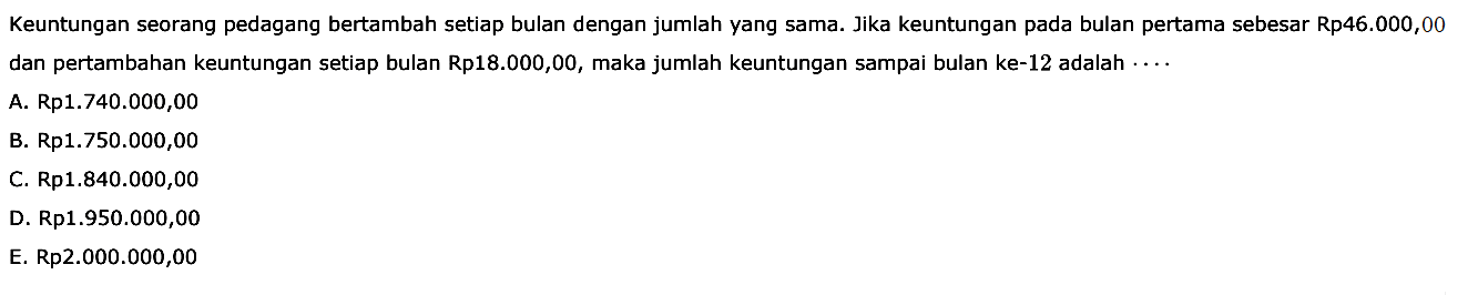 Keuntungan seorang pedagang bertambah setiap bulan dengan jumlah yang sama. Jika keuntungan pada bulan pertama sebesar Rp46.000,00 dan pertambahan keuntungan setiap bulan Rp18.000,00, maka jumlah keuntungan sampai bulan ke-12 adalah 