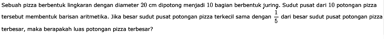 Sebuah pizza berbentuk lingkaran dengan diameter 20 cm dipotong menjadi 10 bagian berbentuk juring. Sudut pusat dari 10 potongan pizza tersebut membentuk barisan aritmetika. Jika besar sudut pusat potongan pizza terkecil sama dengan 1/5 dari besar sudut pusat potongan pizza terbesar, maka berapakah luas potongan pizza terbesar?