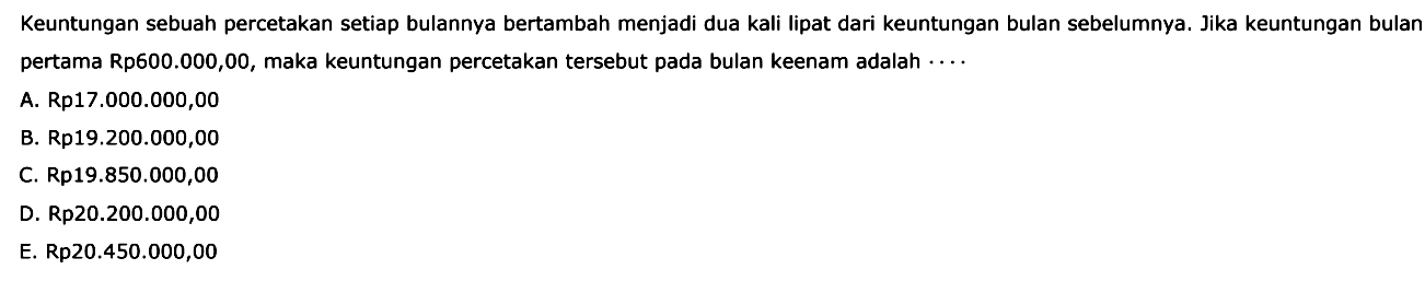 Keuntungan sebuah percetakan setiap bulannya bertambah menjadi dua kali lipat dari keuntungan bulan sebelumnya. Jika keuntungan bulan pertama Rp600.000,00, maka keuntungan percetakan tersebut pada bulan keenam adalah  .... 
