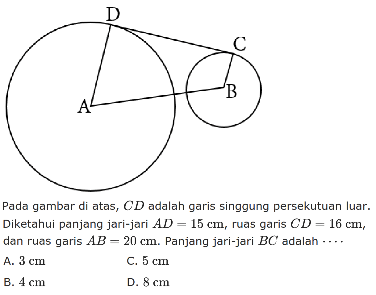 Pada gambar di atas,  CD  adalah garis singgung persekutuan luar. Diketahui panjang jari-jari  AD=15 cm , ruas garis  CD=16 cm , dan ruas garis  AB=20 cm . Panjang jari-jari  BC  adalah  ... .A.  3 cm C.  5 cm B.  4 cm D.  8 cm 