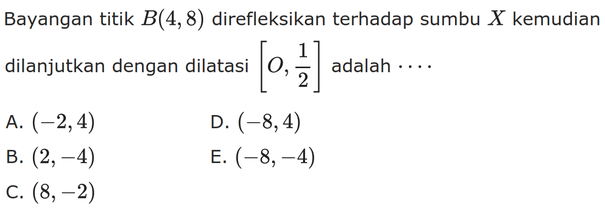 Bayangan titik B(4, 8) direfleksikan terhadap sumbu X kemudian dilanjutkan dengan dilatasi [O, 1/2] adalah . . . .