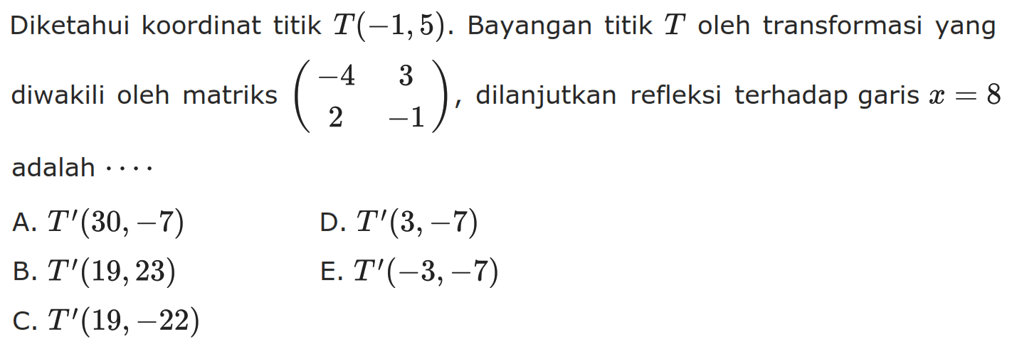 Diketahui koordinat titik T(-1,5) . Bayangan titik T oleh transformasi yang diwakili oleh matriks (-4 3 2 -1), dilanjutkan refleksi terhadap garis x=8 adalah . . . .