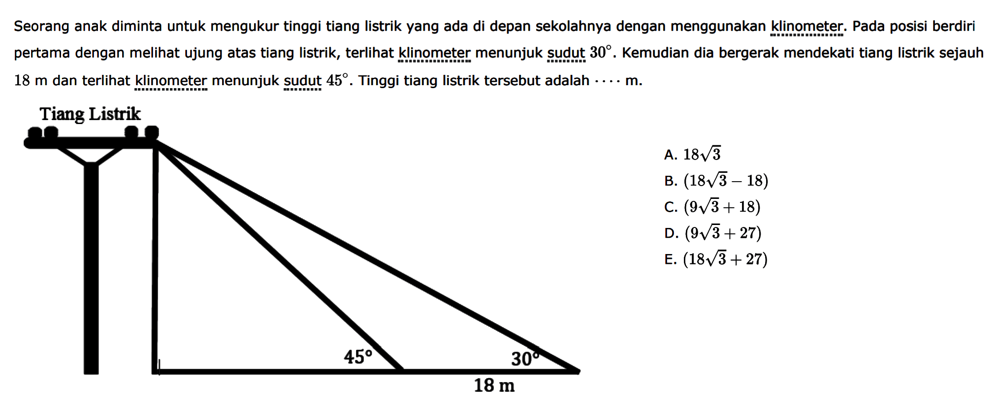 Seorang anak diminta untuk mengukur tinggi tiang listrik yang ada di depan sekolahnya dengan menggunakan klinometer. Pada posisi berdiri pertama dengan melihat ujung atas tiang listrik, terlihat klinometer menunjuk sudụt 30. Kemudian dia bergerak mendekati tiang listrik sejauh 18 m dan terlihat klinometer menunjuk sudut 45. Tinggi tiang listrik tersebut adalah ... m. Tiang Listrik 45 30 18 m