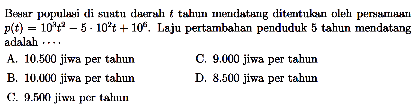 Besar populasi di suatu daerah t tahun mendatang ditentukan oleh persamaan p(t)=10^3t^2-5 . 10^2 t+10^6. Laju pertambahan penduduk 5 tahun mendatang adalah  .... 