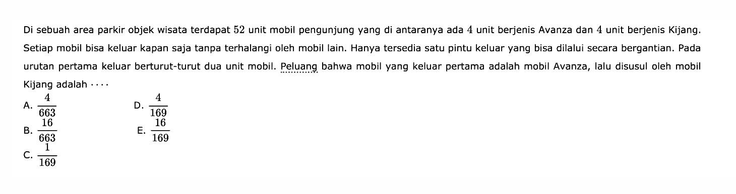 Di sebuah area parkir objek wisata terdapat 52 unit mobil pengunjung yang di antaranya ada 4 unit berjenis Avanza dan 4 unit berjenis Kijang. Setiap mobil bisa keluar kapan saja tanpa terhalangi oleh mobil lain. Hanya tersedia satu pintu keluar yang bisa dilalui secara bergantian. Pada urutan pertama keluar berturut-turut dua unit mobil. Peluang bahwa mobil yang keluar pertama adalah mobil Avanza, lalu disusul oleh mobil Kijang adalah ....