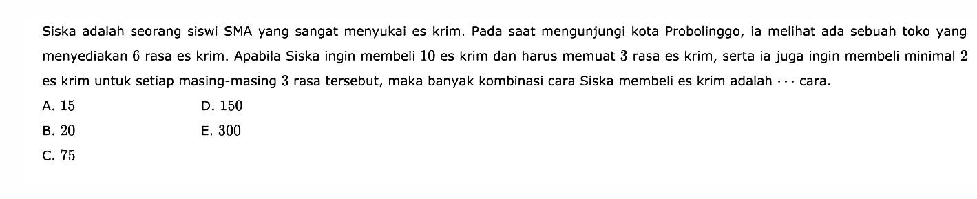 Siska adalah seorang siswi SMA yang sangat menyukai es krim. Pada saat mengunjungi kota Probolinggo, ia melihat ada sebuah toko yang menyediakan 6 rasa es krim. Apabila Siska ingin membeli 10 es krim dan harus memuat 3 rasa es krim, serta ia juga ingin membeli minimal 2 es krim untuk setiap masing-masing 3 rasa tersebut, maka banyak kombinasi cara Siska membeli es krim adalah ... cara.