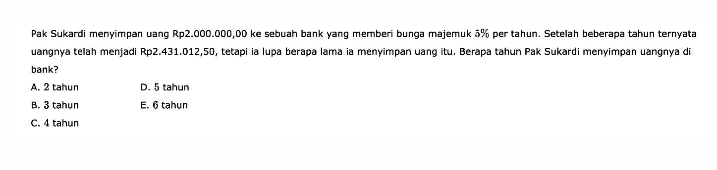 Pak Sukardi menyimpan uang Rp2.000.000,00 ke sebuah bank yang memberi bunga majemuk 59 per tahun. Setelah beberapa tahun ternyata uangnya telah menjadi Rp2.431.012,50, tetapi ia lupa berapa lama ia menyimpan uang itu. Berapa tahun Pak Sukardi menyimpan uangnya di bank?