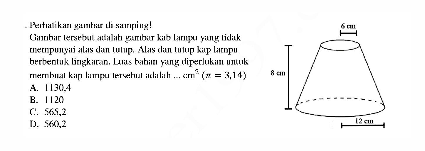 Perhatikan gambar di samping! Gambar tersebut adalah gambar kab lampu yang tidak mempunyai alas dan tutup. Alas dan tutup kap lampu berbentuk lingkaran. Luas bahan yang diperlukan untuk membuat kap lampu tersebut adalah ...  cm^2 (pi=3,14) 8 cm 6 cm 12 cm