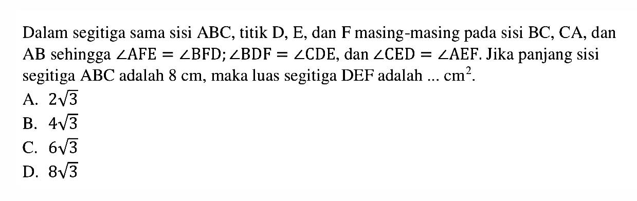 Dalam segitiga sama sisi  ABC, titik  D, E, dan F masing-masing pada sisi BC, CA, dan AB sehingga  sudut AFE=sudut BFD; sudut BDF=sudut CDE, dan  sudut CED=sudut AEF. Jika panjang sisi segitiga  ABC  adalah  8 cm , maka luas segitiga DEF adalah ...  cm^2.