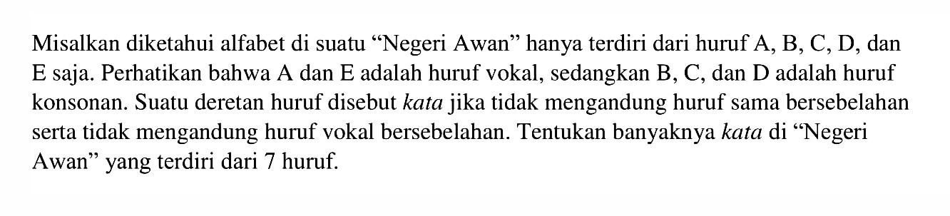 Misalkan diketahui alfabet di suatu 'Negeri Awan' hanya terdiri dari huruf A, B, C, D, dan E saja. Perhatikan bahwa A dan E adalah huruf vokal, sedangkan B, C, dan D adalah huruf konsonan. Suatu deretan huruf disebut kata jika tidak mengandung huruf sama bersebelahan serta tidak mengandung huruf vokal bersebelahan. Tentukan banyaknya kata di 'Negeri Awan' yang terdiri dari 7 huruf.