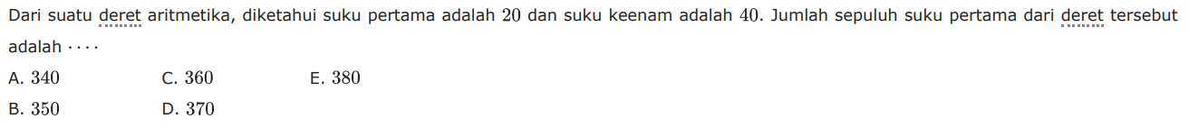 Dari suatu deret aritmetika, diketahui suku pertama adalah 20 dan suku keenam adalah  40 .  Jumlah sepuluh suku pertama dari deret tersebut adalah  .... 