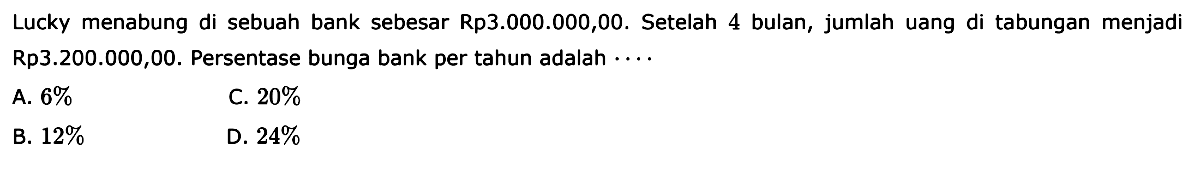 Lucky menabung di sebuah bank sebesar Rp3.000.000,00. Setelah 4 bulan, jumlah uang di tabungan menjadi Rp3.200.000,00. Persentase bunga bank per tahun adalah ...