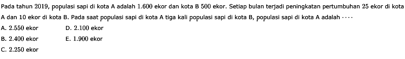 Pada tahun 2019, populasi sapi di kota A adalah 1.600 ekor dan kota B 500 ekor. Setiap bulan terjadi peningkatan pertumbuhan 25 ekor di kota A dan 10 ekor di kota B. Pada saat populasi sapi di kota A tiga kali populasi sapi di kota B, populasi sapi di kota A adalah ...