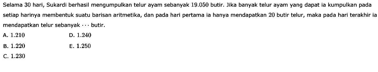 Selama 30 hari, Sukardi berhasil mengumpulkan telur ayam sebanyak 19.050 butir. Jika banyak telur ayam yang dapat ia kumpulkan pada setiap harinya membentuk suatu barisan aritmetika, dan pada hari pertama ia hanya mendapatkan 20 butir telur, maka pada hari terakhir ia mendapatkan telur sebanyak... butir