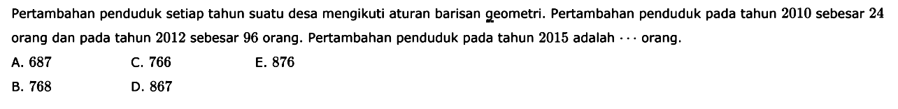 Pertambahan penduduk setiap tahun suatu desa mengikuti aturan barisan geometri. Pertambahan penduduk pada tahun 2010 sebesar 24 orang dan pada tahun 2012 sebesar 96 orang. Pertambahan penduduk pada tahun 2015 adalah ... orang. 