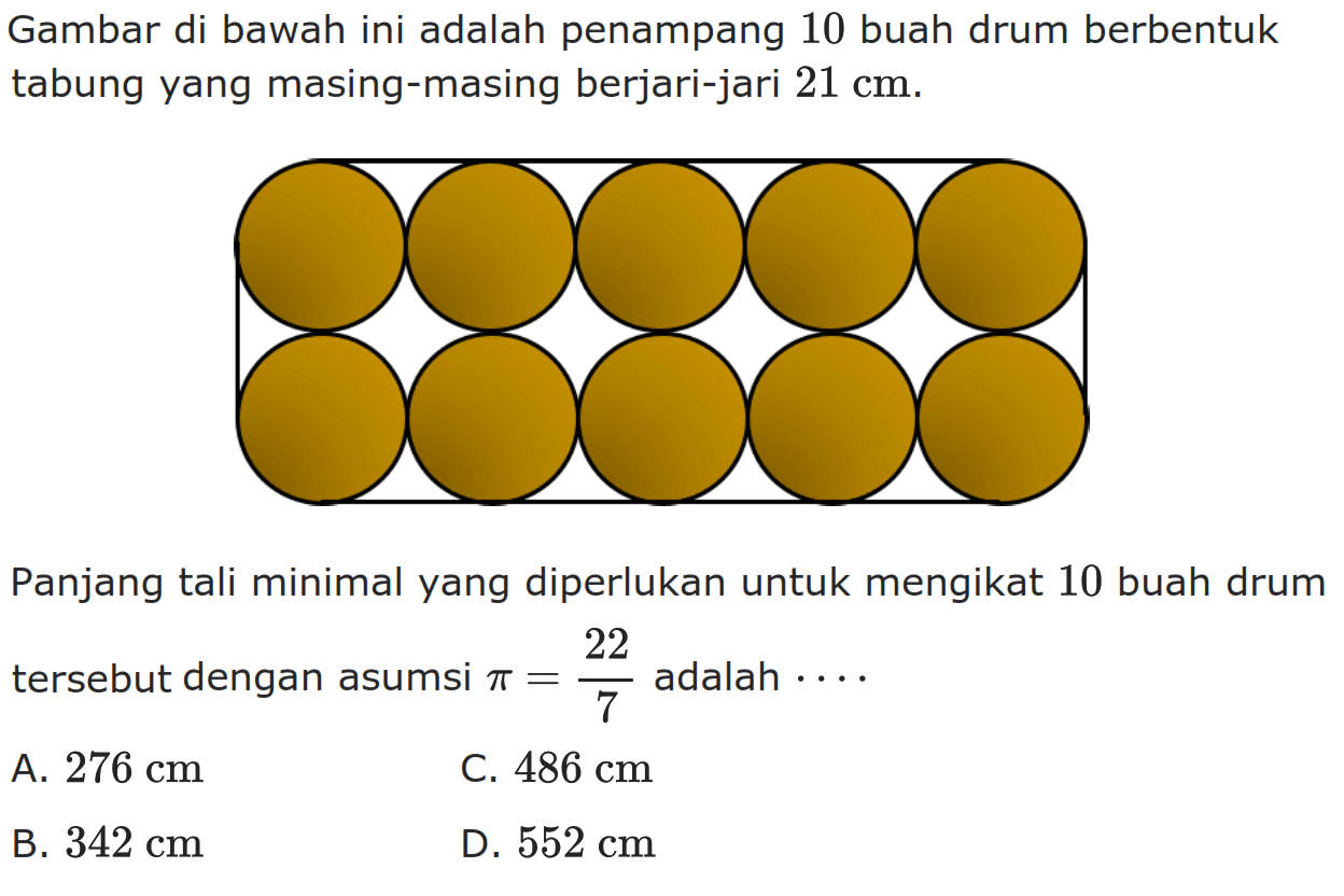 Gambar di bawah ini adalah penampang 10 buah drum berbentuk tabung yang masing-masing berjari-jari 21 cm. Panjang tali minimal yang diperlukan untuk mengikat 10 buah drum tersebut dengan asumsi pi=22/7 adalah ... A. 276 cm C. 486 cm B. 342 cm D. 552 cm