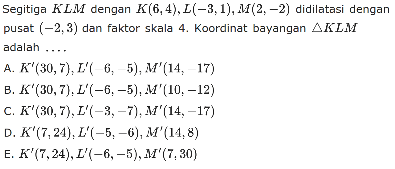 Segitiga KLM dengan K(6,4),L(-3,1) , M(2, -2) didilatasi dengan pusat (2,3) dan faktor skala Koordinat bayangan segitiga KLM adalah . . . .