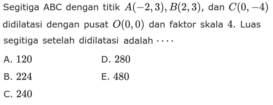 Segitiga ABC dengan titik A(-2,3), B(2,3) , dan C(0,-4) didilatasi dengan pusat 0(0, 0) dan faktor skala 4. Luas segitiga setelah didilatasi adalah ...