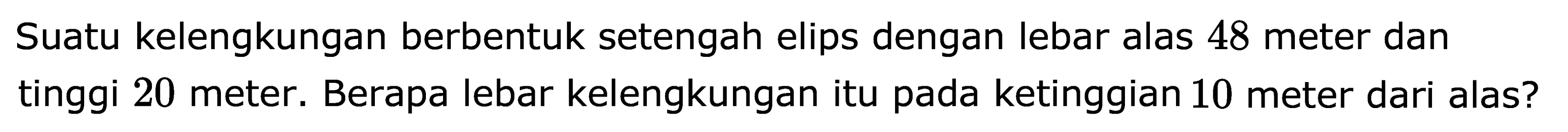 Suatu kelengkungan berbentuk setengah elips dengan lebar alas 48 meter dan tinggi 20 meter. Berapa lebar kelengkungan itu pada ketinggian 10 meter dari alas?