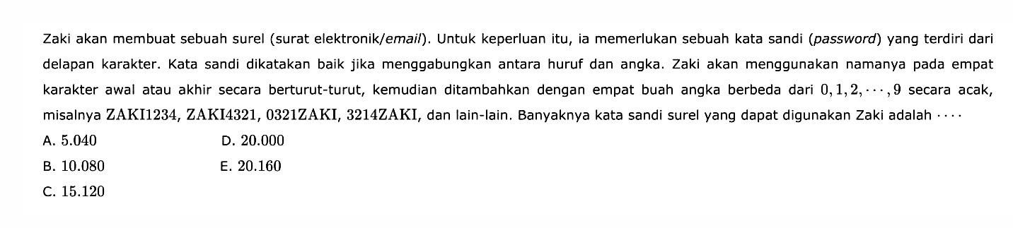 Zaki akan membuat sebuah surel (surat elektronik/email). Untuk keperluan itu, ia memerlukan sebuah kata sandi (password) yang terdiri dari delapan karakter. Kata sandi dikatakan baik jika menggabungkan antara huruf dan angka. Zaki akan menggunakan namanya pada empat karakter awal atau akhir secara berturut-turut, kemudian ditambahkan dengan empat buah angka berbeda dari  0, 1, 2, ..., 9  secara acak, misalnya ZAKI1234, ZAKI4321, 0321ZAKI, 3214ZAKI, dan lain-lain. Banyaknya kata sandi surel yang dapat digunakan Zaki adalah ....