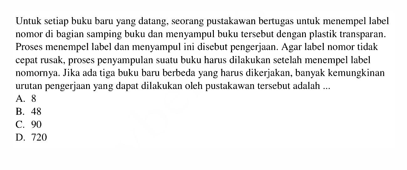 Untuk setiap buku baru yang datang, seorang pustakawan bertugas untuk menempel label nomor di bagian samping buku dan menyampul buku tersebut dengan plastik transparan. Proses menempel label dan menyampul ini disebut pengerjaan. Agar label nomor tidak cepat rusak, proses penyampulan suatu buku harus dilakukan setelah menempel label nomornya. Jika ada tiga buku baru berbeda yang harus dikerjakan, banyak kemungkinan urutan pengerjaan yang dapat dilakukan oleh pustakawan tersebut adalah ....