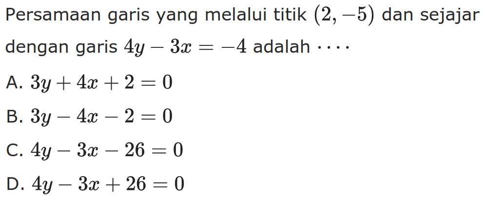 Persamaan garis yang melalui titik (2, -5) dan sejajar dengan garis 4y - 31 = -4 adalah A. 3y + 4x + 2 = 0 B. 3y - 4x - 2 = 0 C. 4y - 3x - 26 = 0 D. 4y - 3x + 26 = 0