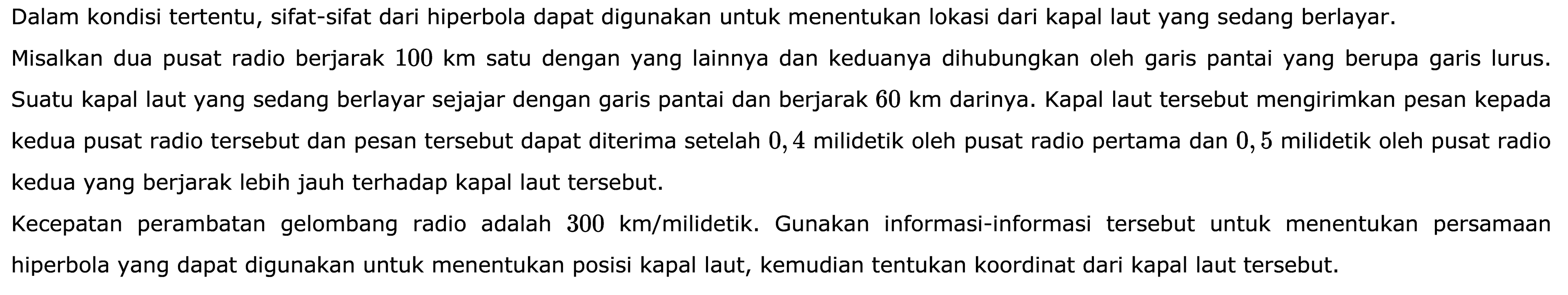 Dalam kondisi tertentu, sifat-sifat dari hiperbola dapat digunakan untuk menentukan lokasi dari kapal laut yang sedang berlayar. Misalkan dua pusat radio berjarak 100 km satu dengan yang lainnya dan keduanya dihubungkan oleh garis pantai yang berupa garis lurus. Suatu kapal laut yang sedang berlayar sejajar dengan garis pantai dan berjarak 60 km darinya. Kapal laut tersebut mengirimkan pesan kepada kedua pusat radio tersebut dan pesan tersebut dapat diterima setelah 0,4 milidetik oleh pusat radio pertama dan 0,5 milidetik oleh pusat radio kedua yang berjarak lebih jauh terhadap kapal laut tersebut. Kecepatan perambatan gelombang radio adalah 300 km/milidetik. Gunakan informasi-informasi tersebut untuk menentukan persamaan hiperbola yang dapat digunakan untuk menentukan posisi kapal laut, kemudian tentukan koordinat dari kapal laut tersebut.