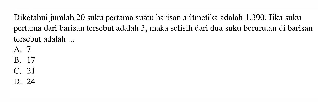 Diketahui jumlah 20 suku pertama suatu barisan aritmetika adalah 1.390. Jika suku pertama dari barisan tersebut adalah 3, maka selisih dari dua suku berurutan di barisan tersebut adalah... A. 7 B. 17 C. 21 D. 24