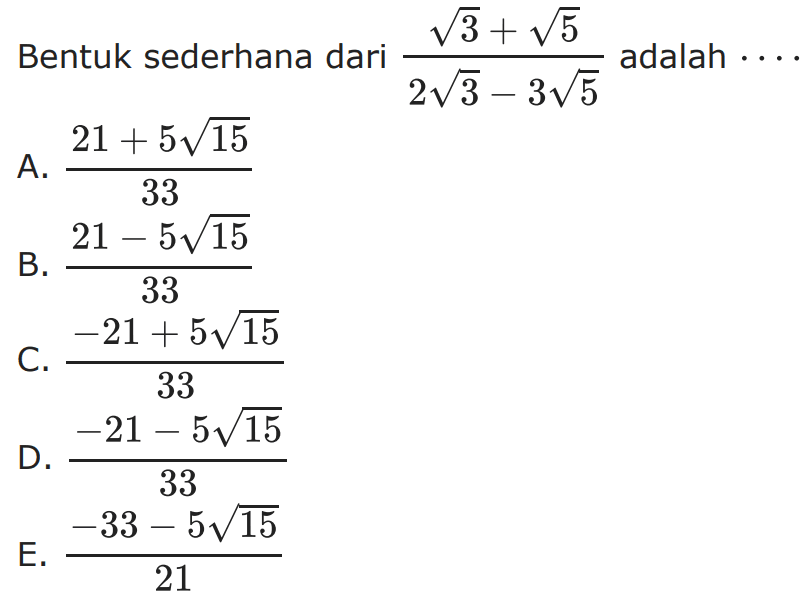 Bentuk sederahana dari (akar(3)+ akar(5) ) / ( 2 akar(3) - 3 akar(5) ) adalah . . . . A. (21 + 5 akar(15)) / 33 B. (21 - 5 akar(15)) / 33 C. ( -21 + 5 akar(15)) / 33 D. ( -21 - 5 akar(15)) / 33 E. ( -33 - 5 akar(15)) / 21