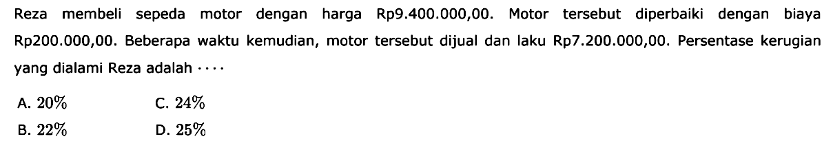 Reza membeli sepeda motor dengan harga Rp9.400.000,00. Motor tersebut diperbaiki dengan biaya Rp200.000,00. Beberapa waktu kemudian, motor tersebut dijual dan laku Rp7.200.000,00. Persentase kerugian yang dialami Reza adalah  ... . 
